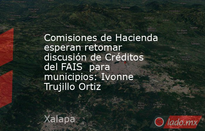 Comisiones de Hacienda esperan retomar discusión de Créditos del FAIS  para municipios: Ivonne Trujillo Ortiz. Noticias en tiempo real