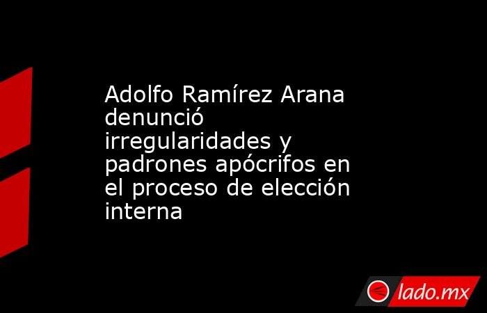Adolfo Ramírez Arana denunció irregularidades y padrones apócrifos en el proceso de elección interna. Noticias en tiempo real
