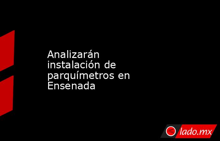 Analizarán instalación de parquímetros en Ensenada. Noticias en tiempo real