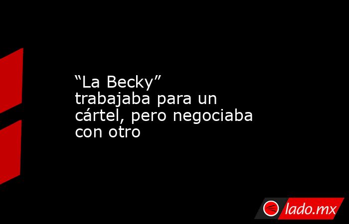 “La Becky” trabajaba para un cártel, pero negociaba con otro. Noticias en tiempo real