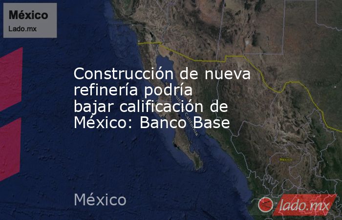 Construcción de nueva refinería podría bajar calificación de México: Banco Base. Noticias en tiempo real