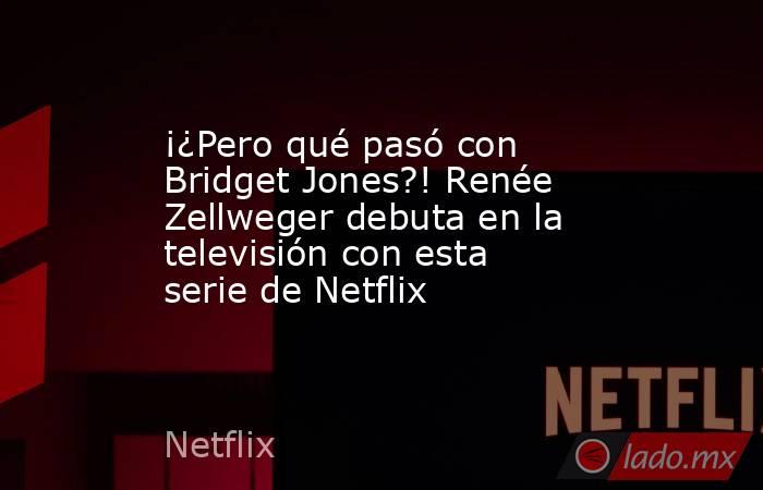 ¡¿Pero qué pasó con Bridget Jones?! Renée Zellweger debuta en la televisión con esta serie de Netflix. Noticias en tiempo real