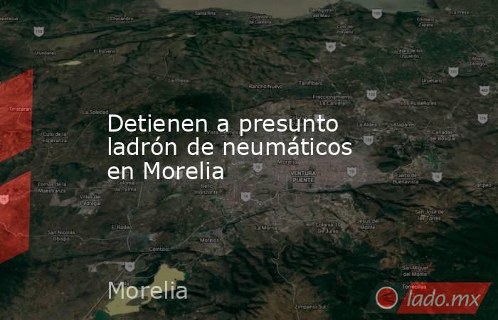 Detienen a presunto ladrón de neumáticos en Morelia. Noticias en tiempo real