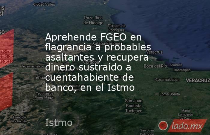 Aprehende FGEO en flagrancia a probables asaltantes y recupera dinero sustraído a cuentahabiente de banco, en el Istmo. Noticias en tiempo real