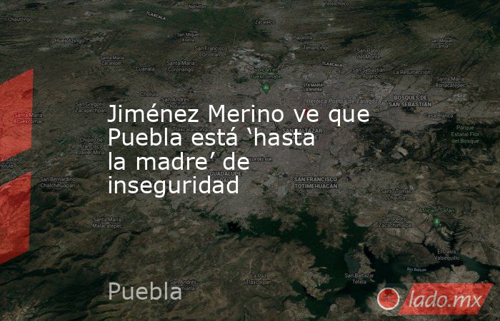 Jiménez Merino ve que Puebla está ‘hasta la madre’ de inseguridad. Noticias en tiempo real
