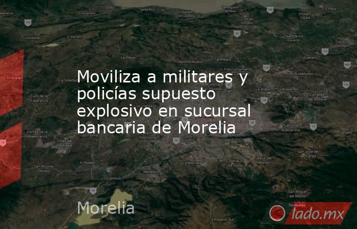 Moviliza a militares y policías supuesto explosivo en sucursal bancaria de Morelia. Noticias en tiempo real