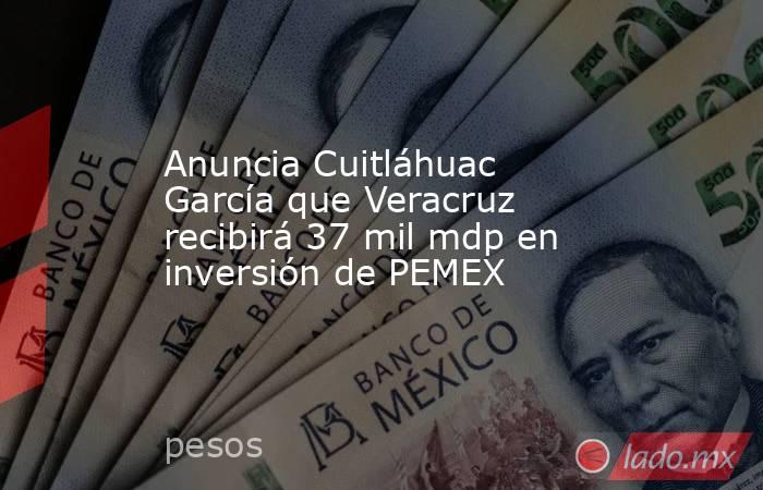 Anuncia Cuitláhuac García que Veracruz recibirá 37 mil mdp en inversión de PEMEX. Noticias en tiempo real