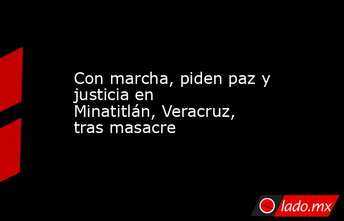 Con marcha, piden paz y justicia en Minatitlán, Veracruz, tras masacre. Noticias en tiempo real