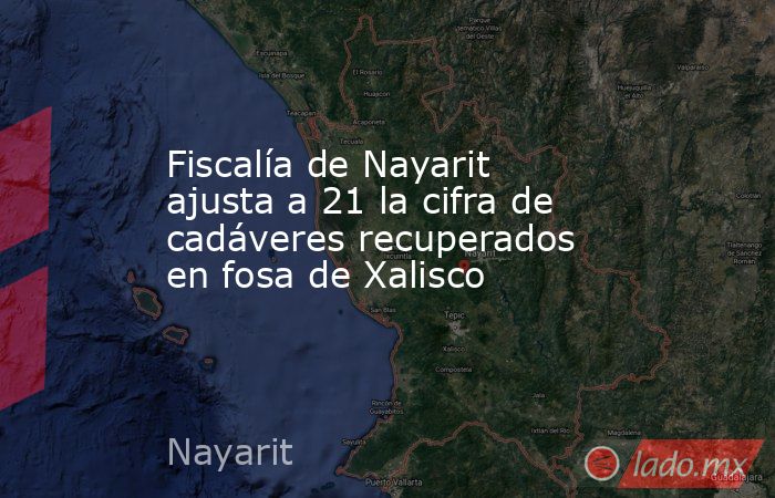 Fiscalía de Nayarit ajusta a 21 la cifra de cadáveres recuperados en fosa de Xalisco. Noticias en tiempo real
