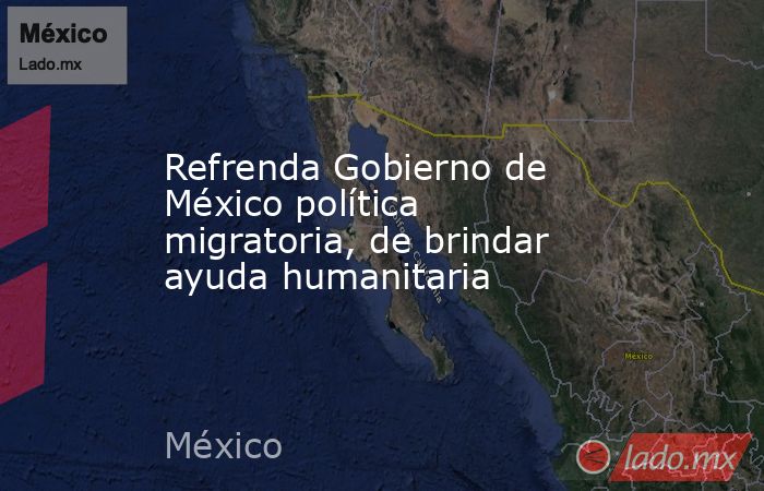 Refrenda Gobierno de México política migratoria, de brindar ayuda humanitaria. Noticias en tiempo real