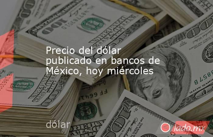 Precio del dólar publicado en bancos de México, hoy miércoles. Noticias en tiempo real