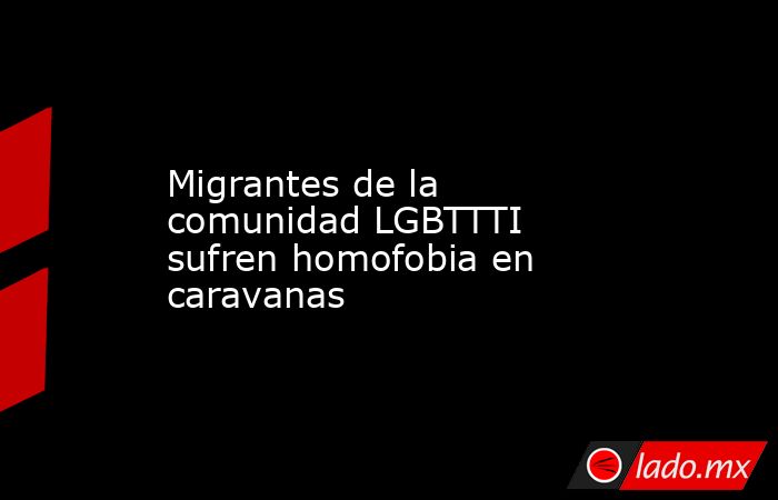 Migrantes de la comunidad LGBTTTI sufren homofobia en caravanas. Noticias en tiempo real