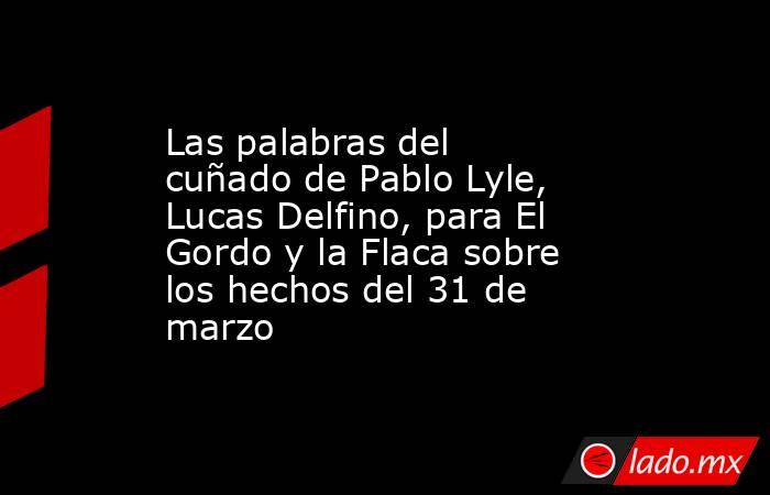 Las palabras del cuñado de Pablo Lyle, Lucas Delfino, para El Gordo y la Flaca sobre los hechos del 31 de marzo. Noticias en tiempo real