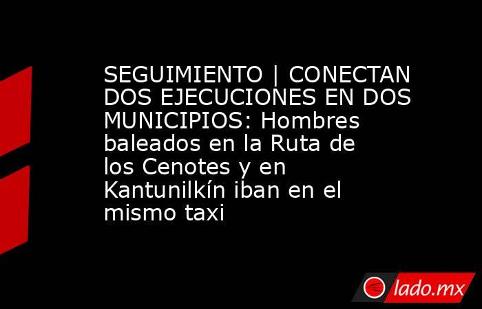 SEGUIMIENTO | CONECTAN DOS EJECUCIONES EN DOS MUNICIPIOS: Hombres baleados en la Ruta de los Cenotes y en Kantunilkín iban en el mismo taxi. Noticias en tiempo real