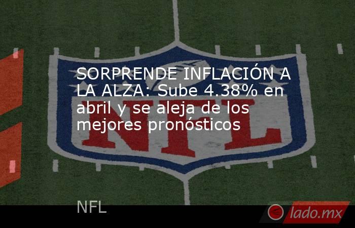 SORPRENDE INFLACIÓN A LA ALZA: Sube 4.38% en abril y se aleja de los mejores pronósticos. Noticias en tiempo real