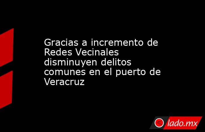Gracias a incremento de Redes Vecinales disminuyen delitos comunes en el puerto de Veracruz. Noticias en tiempo real