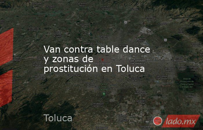 Van contra table dance y zonas de prostitución en Toluca. Noticias en tiempo real