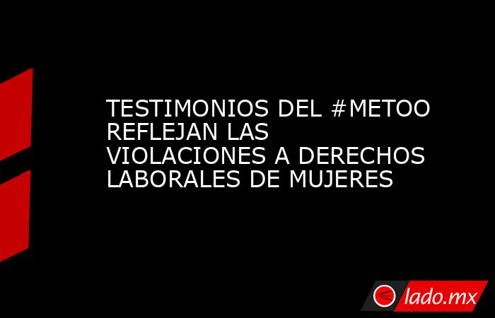 TESTIMONIOS DEL #METOO REFLEJAN LAS VIOLACIONES A DERECHOS LABORALES DE MUJERES. Noticias en tiempo real