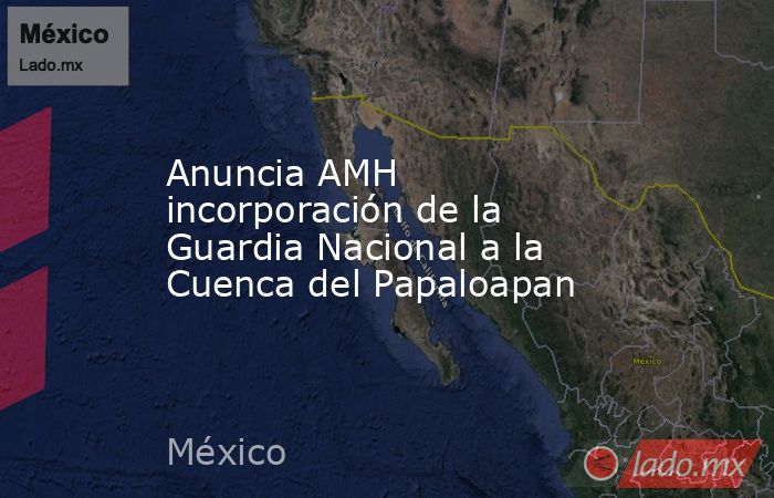 Anuncia AMH incorporación de la Guardia Nacional a la Cuenca del Papaloapan. Noticias en tiempo real