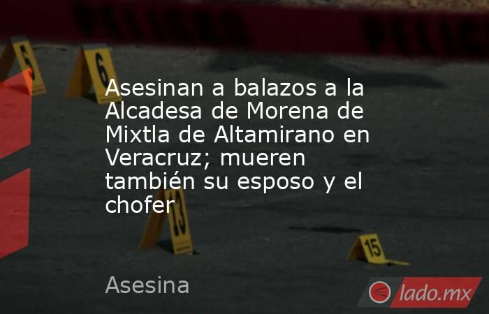 Asesinan a balazos a la Alcadesa de Morena de Mixtla de Altamirano en Veracruz; mueren también su esposo y el chofer. Noticias en tiempo real