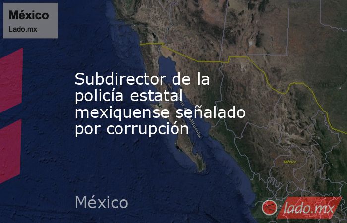 Subdirector de la policía estatal mexiquense señalado por corrupción. Noticias en tiempo real