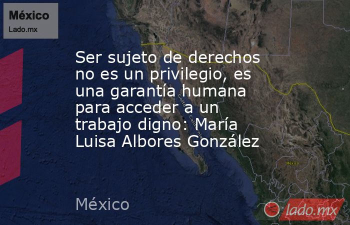 Ser sujeto de derechos no es un privilegio, es una garantía humana para acceder a un trabajo digno: María Luisa Albores González. Noticias en tiempo real