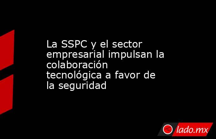 La SSPC y el sector empresarial impulsan la colaboración tecnológica a favor de la seguridad. Noticias en tiempo real