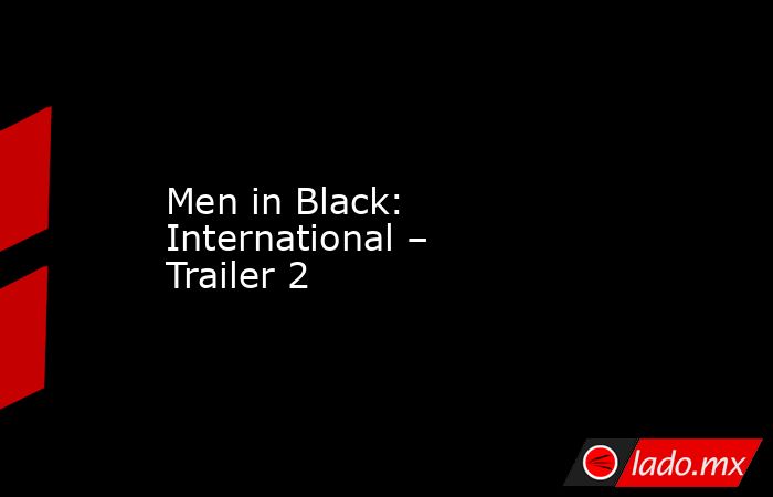 Men in Black: International – Trailer 2. Noticias en tiempo real