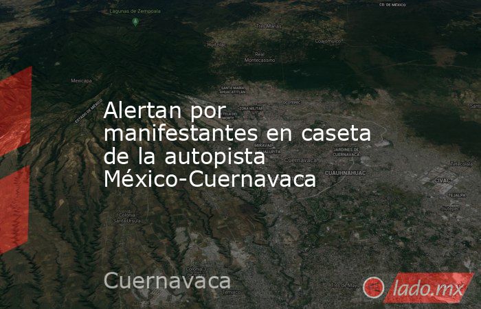 Alertan por manifestantes en caseta de la autopista México-Cuernavaca. Noticias en tiempo real