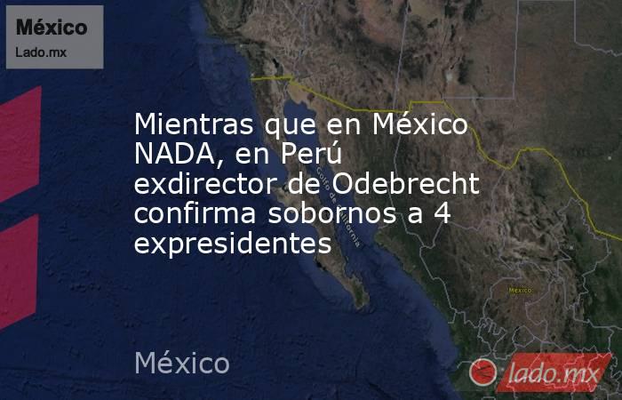 Mientras que en México NADA, en Perú exdirector de Odebrecht confirma sobornos a 4 expresidentes. Noticias en tiempo real