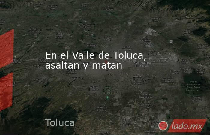 En el Valle de Toluca, asaltan y matan. Noticias en tiempo real