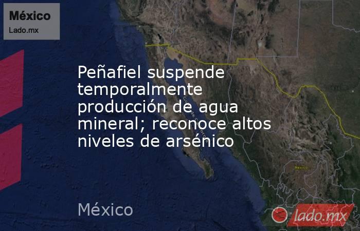 Peñafiel suspende temporalmente producción de agua mineral; reconoce altos niveles de arsénico. Noticias en tiempo real