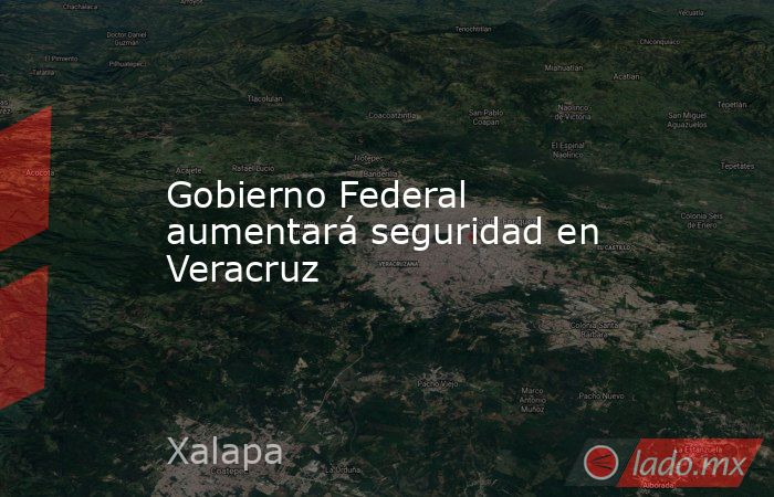 Gobierno Federal aumentará seguridad en Veracruz. Noticias en tiempo real