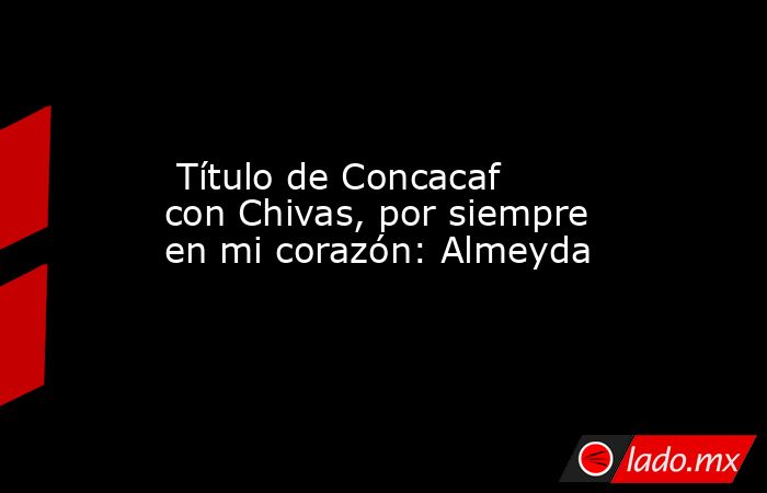  Título de Concacaf con Chivas, por siempre en mi corazón: Almeyda . Noticias en tiempo real