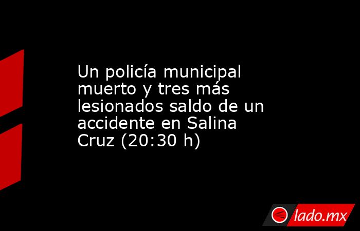 Un policía municipal muerto y tres más lesionados saldo de un accidente en Salina Cruz (20:30 h). Noticias en tiempo real