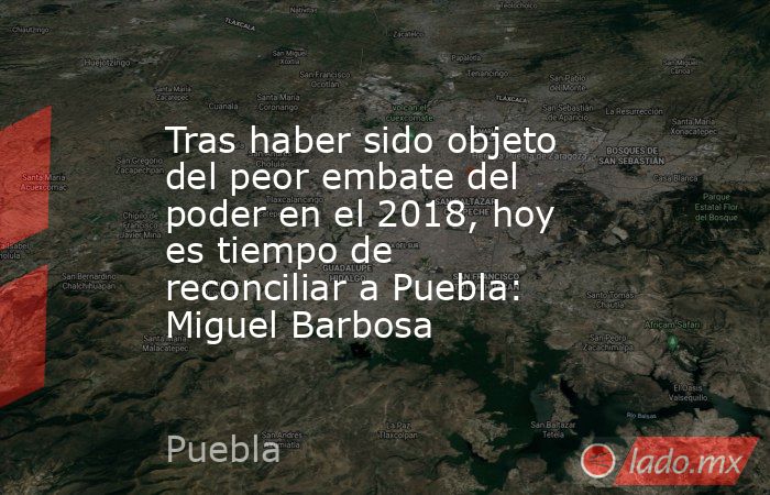 Tras haber sido objeto del peor embate del poder en el 2018, hoy es tiempo de reconciliar a Puebla: Miguel Barbosa. Noticias en tiempo real