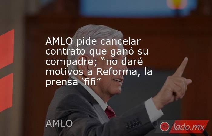AMLO pide cancelar contrato que ganó su compadre; “no daré motivos a Reforma, la prensa ‘fifi”. Noticias en tiempo real