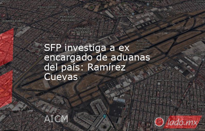 SFP investiga a ex encargado de aduanas del país: Ramírez Cuevas. Noticias en tiempo real