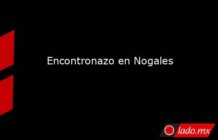 Encontronazo en Nogales. Noticias en tiempo real
