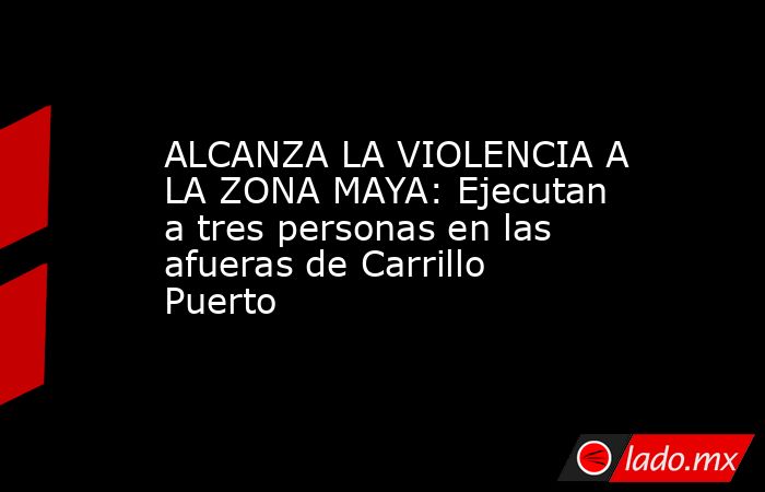ALCANZA LA VIOLENCIA A LA ZONA MAYA: Ejecutan a tres personas en las afueras de Carrillo Puerto. Noticias en tiempo real