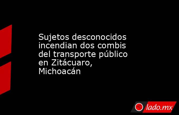 Sujetos desconocidos incendian dos combis del transporte público en Zitácuaro, Michoacán. Noticias en tiempo real