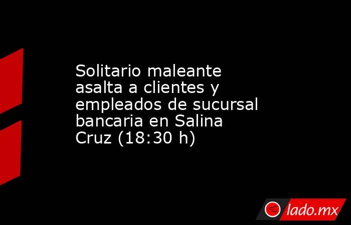 Solitario maleante asalta a clientes y empleados de sucursal bancaria en Salina Cruz (18:30 h). Noticias en tiempo real