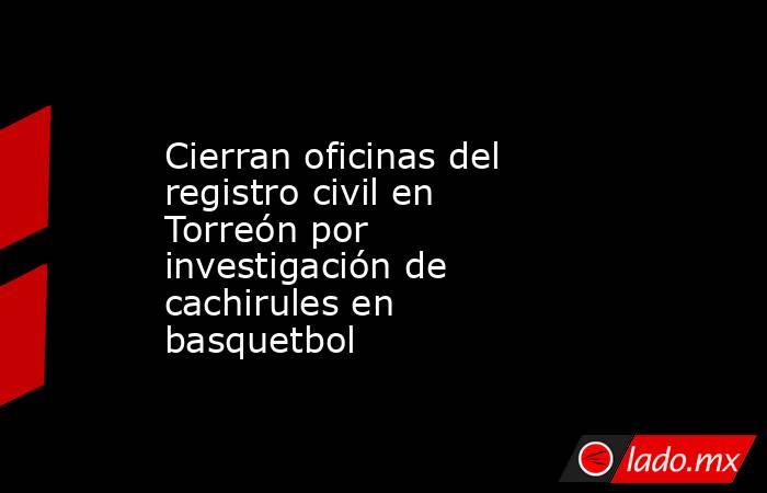 Cierran oficinas del registro civil en Torreón por investigación de cachirules en basquetbol. Noticias en tiempo real
