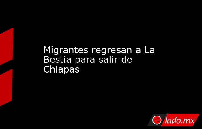 Migrantes regresan a La Bestia para salir de Chiapas. Noticias en tiempo real