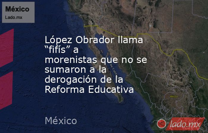 López Obrador llama “fifís” a morenistas que no se sumaron a la derogación de la Reforma Educativa. Noticias en tiempo real