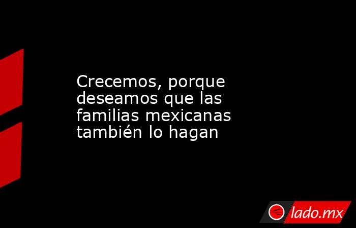 Crecemos, porque deseamos que las familias mexicanas también lo hagan. Noticias en tiempo real