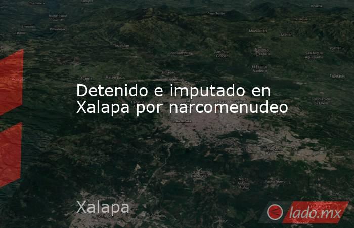 Detenido e imputado en Xalapa por narcomenudeo. Noticias en tiempo real