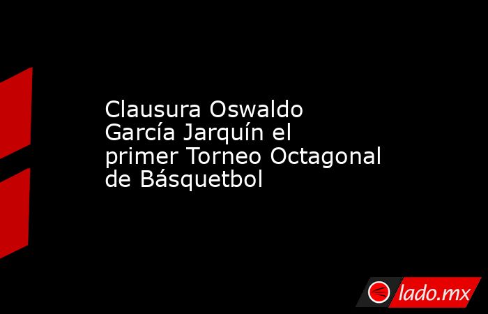 Clausura Oswaldo García Jarquín el primer Torneo Octagonal de Básquetbol. Noticias en tiempo real