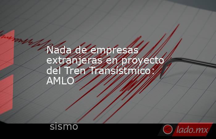 Nada de empresas extranjeras en proyecto del Tren Transístmico: AMLO. Noticias en tiempo real