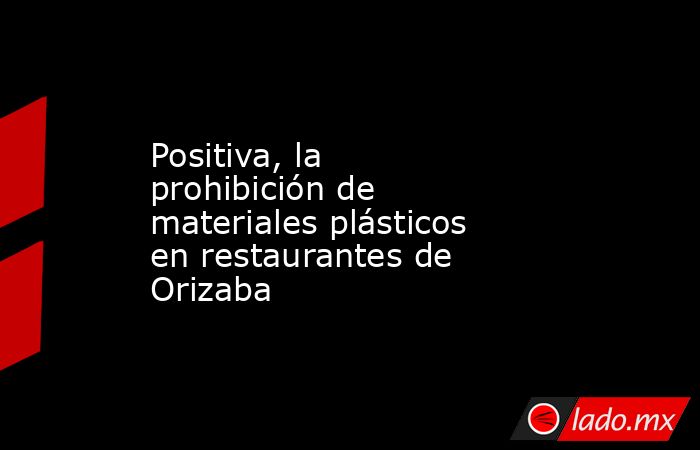 Positiva, la prohibición de materiales plásticos en restaurantes de Orizaba. Noticias en tiempo real
